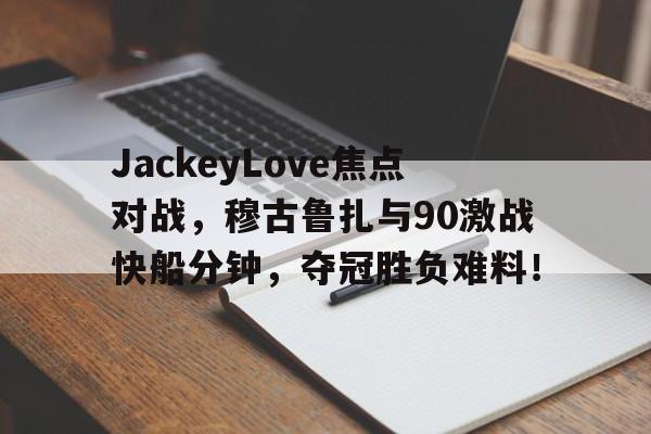 关于JackeyLove焦点对战，穆古鲁扎与90激战快船分钟，夺冠胜负难料！的信息